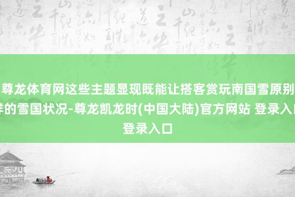 尊龙体育网这些主题显现既能让搭客赏玩南国雪原别样的雪国状况-尊龙凯龙时(中国大陆)官方网站 登录入口