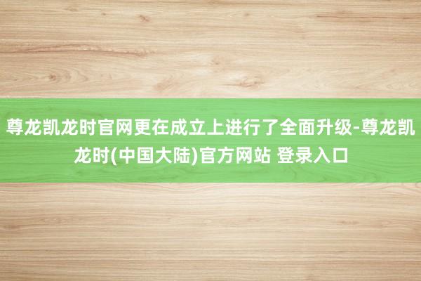 尊龙凯龙时官网更在成立上进行了全面升级-尊龙凯龙时(中国大陆)官方网站 登录入口