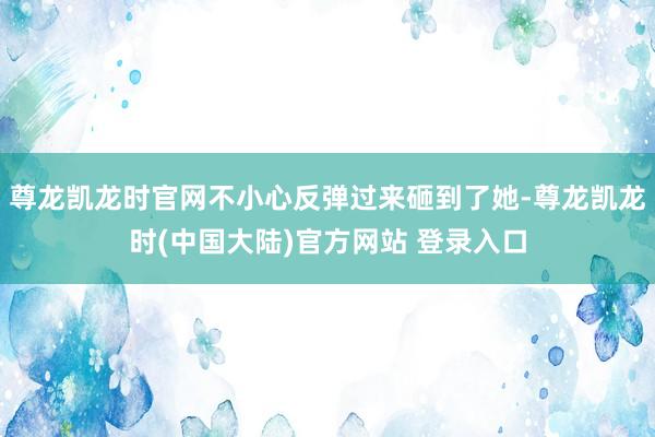 尊龙凯龙时官网不小心反弹过来砸到了她-尊龙凯龙时(中国大陆)官方网站 登录入口