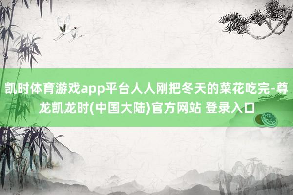 凯时体育游戏app平台人人刚把冬天的菜花吃完-尊龙凯龙时(中国大陆)官方网站 登录入口