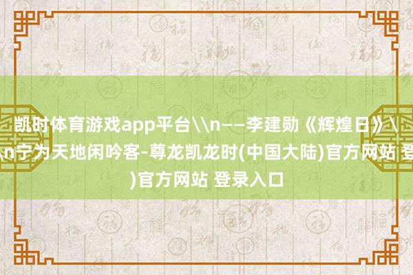 凯时体育游戏app平台\n——李建勋《辉煌日》\n19\n宁为天地闲吟客-尊龙凯龙时(中国大陆)官方网站 登录入口