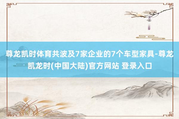 尊龙凯时体育共波及7家企业的7个车型家具-尊龙凯龙时(中国大陆)官方网站 登录入口