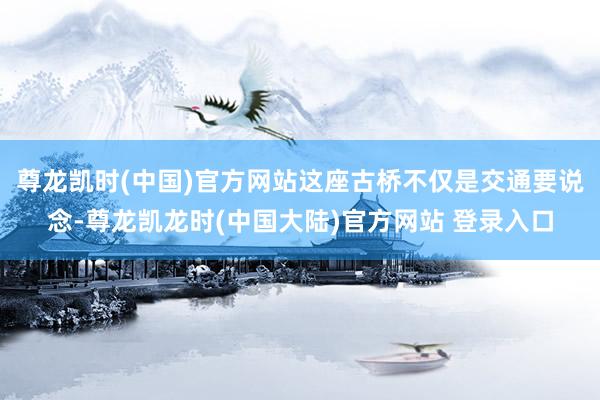 尊龙凯时(中国)官方网站这座古桥不仅是交通要说念-尊龙凯龙时(中国大陆)官方网站 登录入口