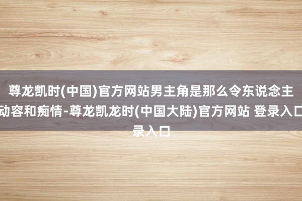 尊龙凯时(中国)官方网站男主角是那么令东说念主动容和痴情-尊龙凯龙时(中国大陆)官方网站 登录入口