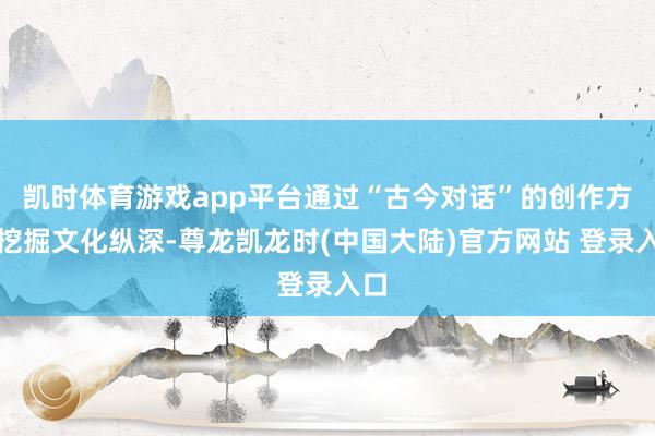 凯时体育游戏app平台通过“古今对话”的创作方法挖掘文化纵深-尊龙凯龙时(中国大陆)官方网站 登录入口