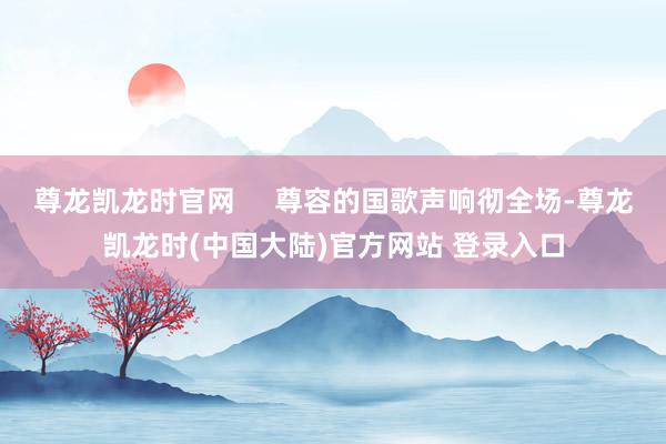 尊龙凯龙时官网     尊容的国歌声响彻全场-尊龙凯龙时(中国大陆)官方网站 登录入口