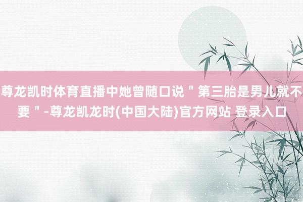 尊龙凯时体育直播中她曾随口说＂第三胎是男儿就不要＂-尊龙凯龙时(中国大陆)官方网站 登录入口