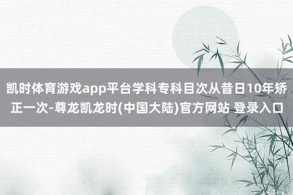 凯时体育游戏app平台学科专科目次从昔日10年矫正一次-尊龙凯龙时(中国大陆)官方网站 登录入口
