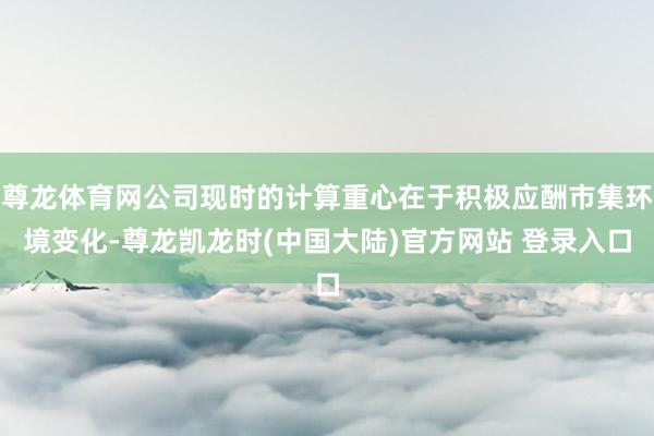 尊龙体育网公司现时的计算重心在于积极应酬市集环境变化-尊龙凯龙时(中国大陆)官方网站 登录入口