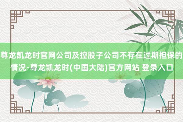 尊龙凯龙时官网公司及控股子公司不存在过期担保的情况-尊龙凯龙时(中国大陆)官方网站 登录入口