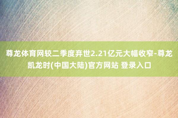 尊龙体育网较二季度弃世2.21亿元大幅收窄-尊龙凯龙时(中国大陆)官方网站 登录入口