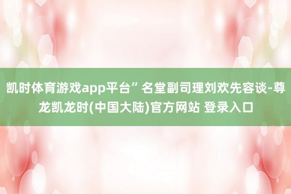 凯时体育游戏app平台”名堂副司理刘欢先容谈-尊龙凯龙时(中国大陆)官方网站 登录入口