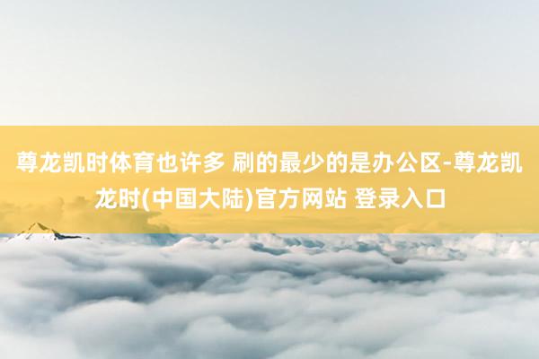 尊龙凯时体育也许多 刷的最少的是办公区-尊龙凯龙时(中国大陆)官方网站 登录入口