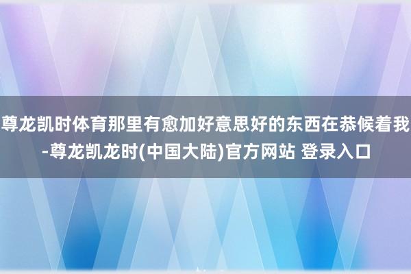 尊龙凯时体育那里有愈加好意思好的东西在恭候着我-尊龙凯龙时(中国大陆)官方网站 登录入口
