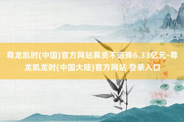 尊龙凯时(中国)官方网站募资不迥殊6.33亿元-尊龙凯龙时(中国大陆)官方网站 登录入口