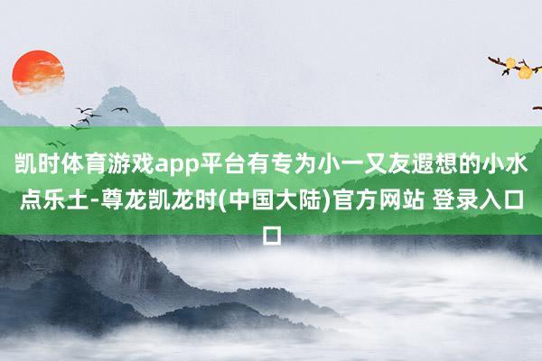 凯时体育游戏app平台有专为小一又友遐想的小水点乐土-尊龙凯龙时(中国大陆)官方网站 登录入口