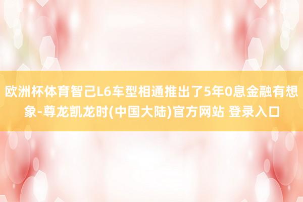 欧洲杯体育智己L6车型相通推出了5年0息金融有想象-尊龙凯龙时(中国大陆)官方网站 登录入口