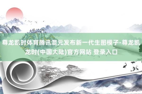 尊龙凯时体育腾讯混元发布新一代生图模子-尊龙凯龙时(中国大陆)官方网站 登录入口