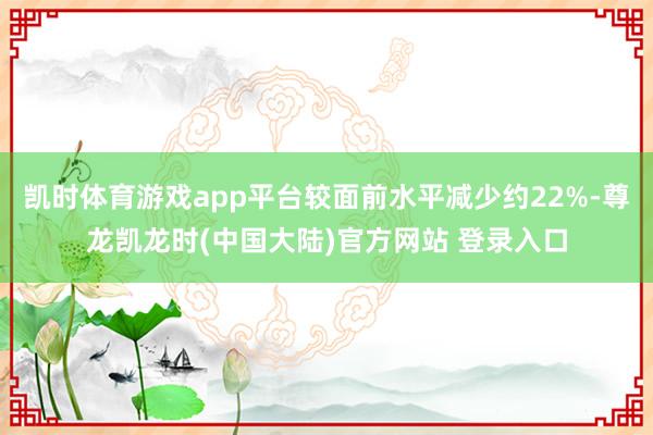 凯时体育游戏app平台较面前水平减少约22%-尊龙凯龙时(中国大陆)官方网站 登录入口