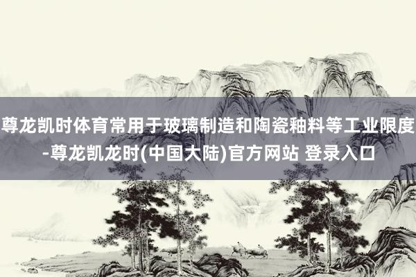 尊龙凯时体育常用于玻璃制造和陶瓷釉料等工业限度-尊龙凯龙时(中国大陆)官方网站 登录入口