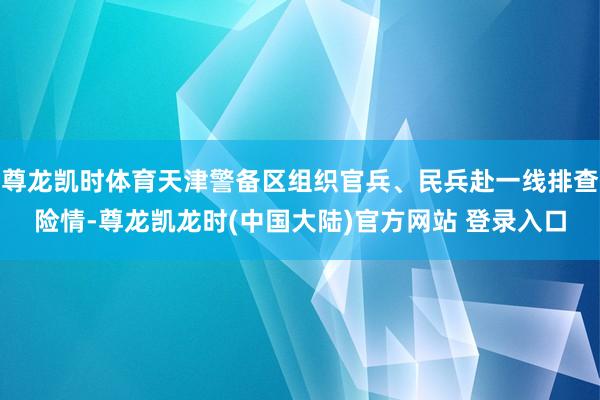 尊龙凯时体育天津警备区组织官兵、民兵赴一线排查险情-尊龙凯龙时(中国大陆)官方网站 登录入口