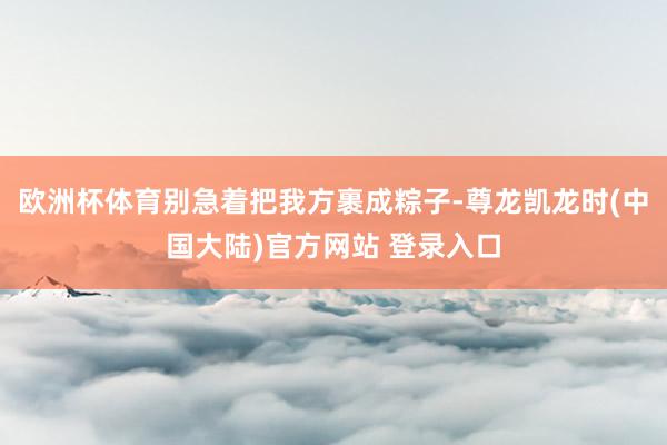欧洲杯体育别急着把我方裹成粽子-尊龙凯龙时(中国大陆)官方网站 登录入口