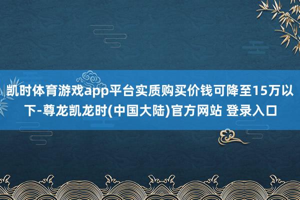 凯时体育游戏app平台实质购买价钱可降至15万以下-尊龙凯龙时(中国大陆)官方网站 登录入口