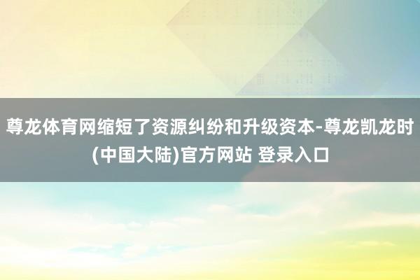 尊龙体育网缩短了资源纠纷和升级资本-尊龙凯龙时(中国大陆)官方网站 登录入口