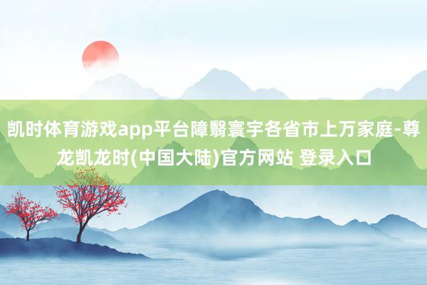 凯时体育游戏app平台障翳寰宇各省市上万家庭-尊龙凯龙时(中国大陆)官方网站 登录入口