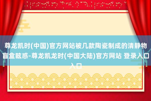 尊龙凯时(中国)官方网站被几款陶瓷制成的清静物盲盒眩惑-尊龙凯龙时(中国大陆)官方网站 登录入口