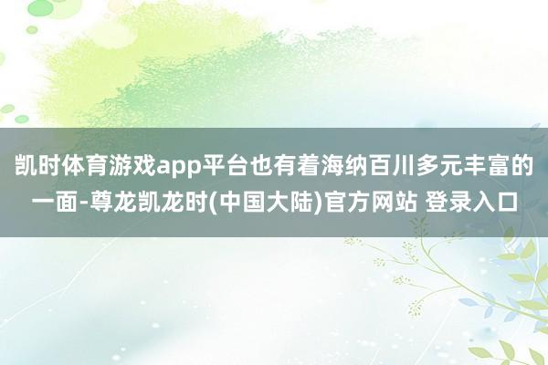 凯时体育游戏app平台也有着海纳百川多元丰富的一面-尊龙凯龙时(中国大陆)官方网站 登录入口