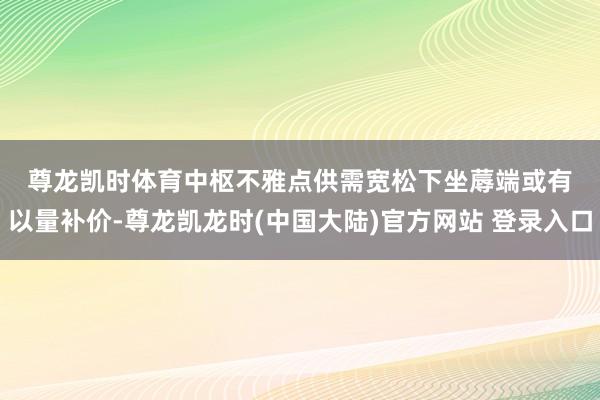 尊龙凯时体育　　中枢不雅点　　供需宽松下坐蓐端或有以量补价-尊龙凯龙时(中国大陆)官方网站 登录入口