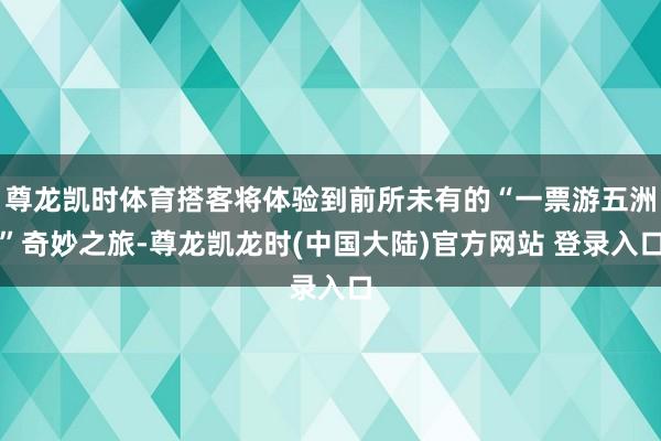 尊龙凯时体育搭客将体验到前所未有的“一票游五洲”奇妙之旅-尊龙凯龙时(中国大陆)官方网站 登录入口
