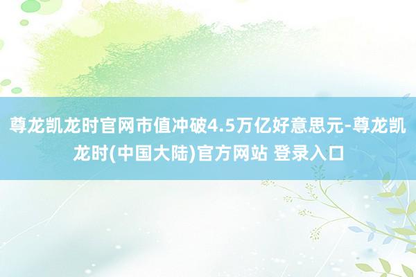 尊龙凯龙时官网市值冲破4.5万亿好意思元-尊龙凯龙时(中国大陆)官方网站 登录入口