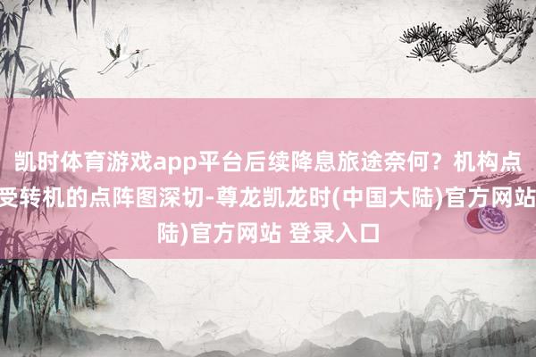 凯时体育游戏app平台后续降息旅途奈何？机构点评速览备受转机的点阵图深切-尊龙凯龙时(中国大陆)官方网站 登录入口