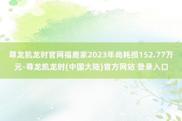 尊龙凯龙时官网福鹿家2023年尚耗损152.77万元-尊龙凯龙时(中国大陆)官方网站 登录入口