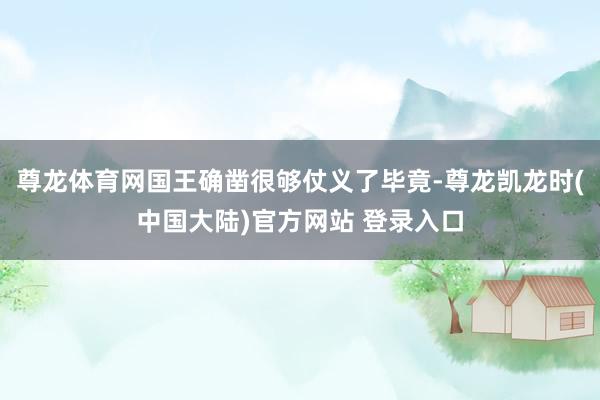 尊龙体育网国王确凿很够仗义了毕竟-尊龙凯龙时(中国大陆)官方网站 登录入口