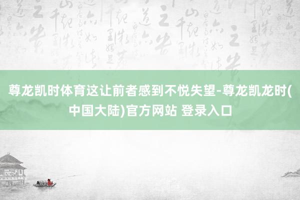 尊龙凯时体育这让前者感到不悦失望-尊龙凯龙时(中国大陆)官方网站 登录入口