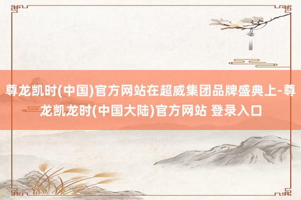 尊龙凯时(中国)官方网站在超威集团品牌盛典上-尊龙凯龙时(中国大陆)官方网站 登录入口