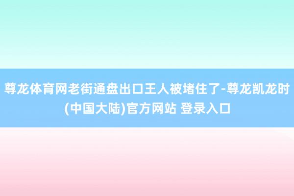 尊龙体育网老街通盘出口王人被堵住了-尊龙凯龙时(中国大陆)官方网站 登录入口