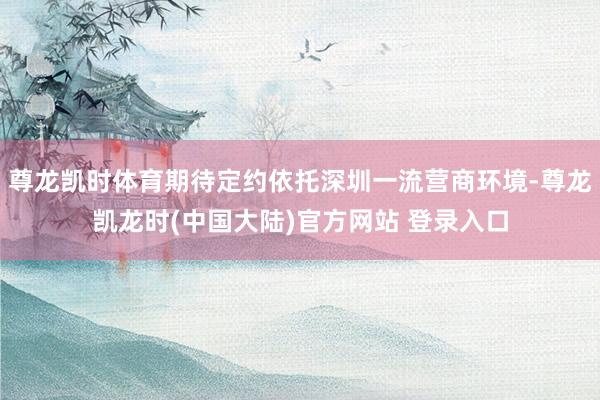 尊龙凯时体育期待定约依托深圳一流营商环境-尊龙凯龙时(中国大陆)官方网站 登录入口