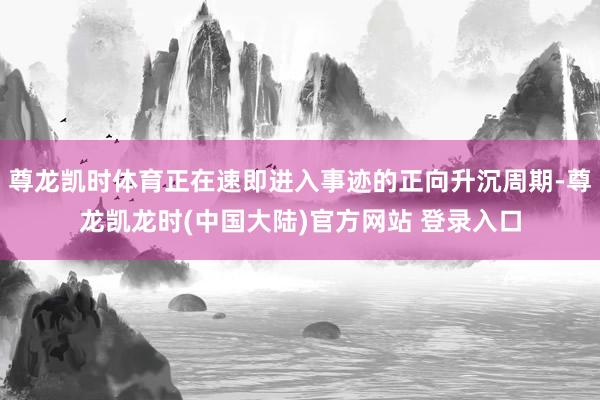 尊龙凯时体育正在速即进入事迹的正向升沉周期-尊龙凯龙时(中国大陆)官方网站 登录入口