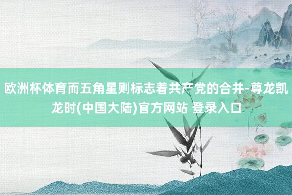 欧洲杯体育而五角星则标志着共产党的合并-尊龙凯龙时(中国大陆)官方网站 登录入口