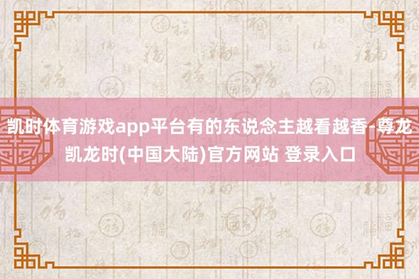 凯时体育游戏app平台有的东说念主越看越香-尊龙凯龙时(中国大陆)官方网站 登录入口