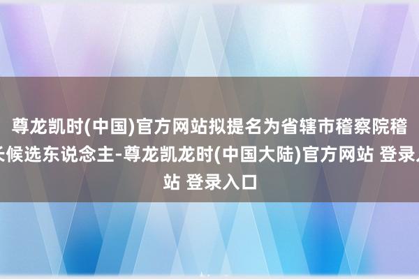 尊龙凯时(中国)官方网站拟提名为省辖市稽察院稽察长候选东说念主-尊龙凯龙时(中国大陆)官方网站 登录入口