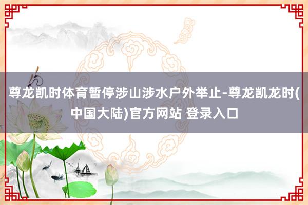 尊龙凯时体育暂停涉山涉水户外举止-尊龙凯龙时(中国大陆)官方网站 登录入口