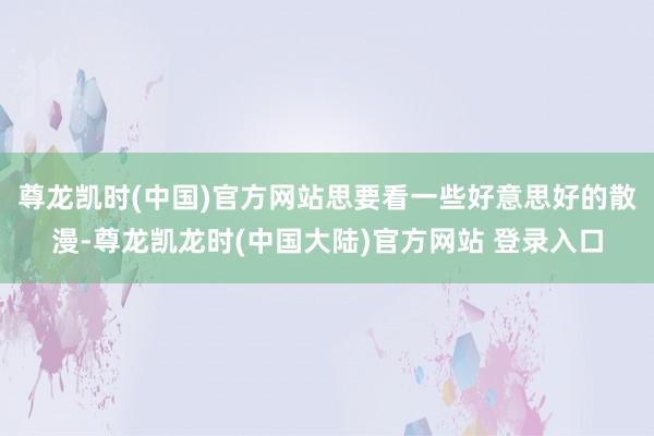 尊龙凯时(中国)官方网站思要看一些好意思好的散漫-尊龙凯龙时(中国大陆)官方网站 登录入口