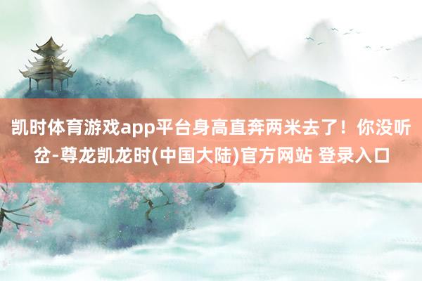 凯时体育游戏app平台身高直奔两米去了！你没听岔-尊龙凯龙时(中国大陆)官方网站 登录入口