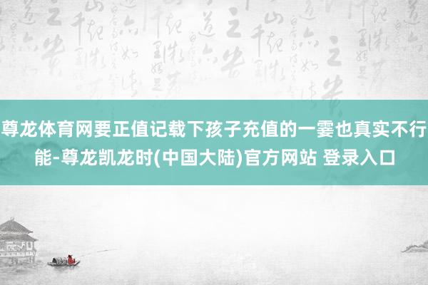 尊龙体育网要正值记载下孩子充值的一霎也真实不行能-尊龙凯龙时(中国大陆)官方网站 登录入口