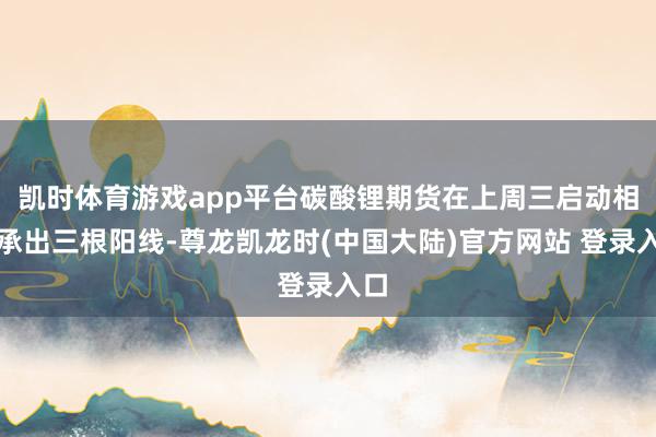 凯时体育游戏app平台碳酸锂期货在上周三启动相秉承出三根阳线-尊龙凯龙时(中国大陆)官方网站 登录入口